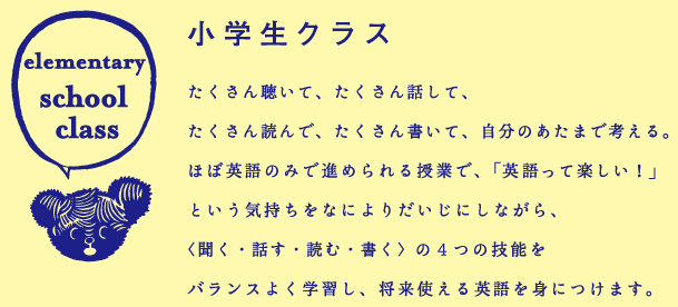 「小学生クラス」たくさん聴いて、たくさん話して、 たくさん読んで、たくさん書いて、自分のあたまで考える。ほぼ英語のみで進められる授業で、「英語って楽しい！」という気持ちをなによりだいじにしながら、〈聞く・話す・読む・書く〉の４つの技能をバランスよく学習し、将来使える英語を身につけます。