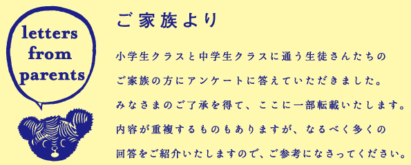 「ご家族より」 小学生クラスと中学生クラスに通う生徒さんたちのご家族の方にアンケートに答えていただきました。みなさまのご了承を得て、ここに一部転載いたします。内容が重複するものもありますが、なるべく多くの回答をご紹介いたしますので、ご参考になさってください。